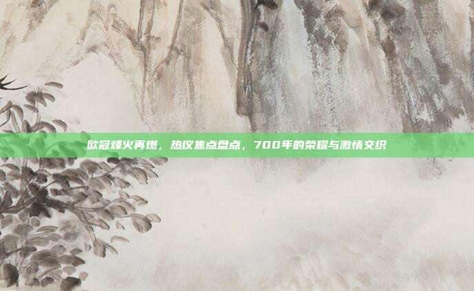 欧冠烽火再燃，热议焦点盘点，700年的荣耀与激情交织