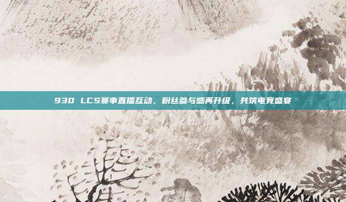 930 LCS赛事直播互动，粉丝参与感再升级，共筑电竞盛宴