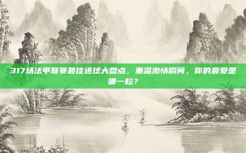 317场法甲联赛最佳进球大盘点，重温激情瞬间，你的最爱是哪一粒？