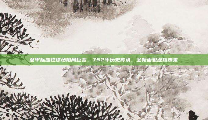 意甲标志性球场格局巨变，752年历史传承，全新面貌迎接未来