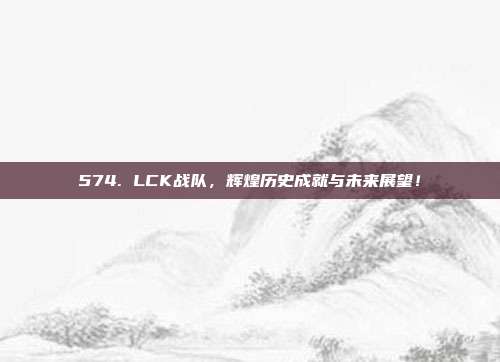 574. LCK战队，辉煌历史成就与未来展望！