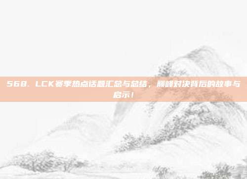 568. LCK赛季热点话题汇总与总结，巅峰对决背后的故事与启示！