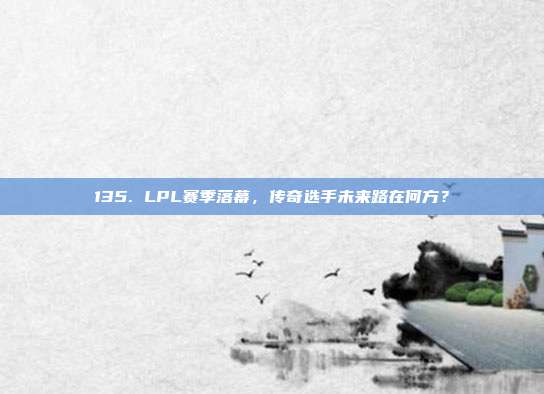 135. LPL赛季落幕，传奇选手未来路在何方？