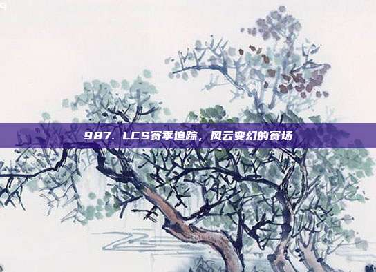 987. LCS赛季追踪，风云变幻的赛场