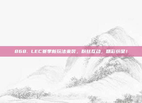 868. LEC赛季新玩法来袭，粉丝互动，精彩纷呈！