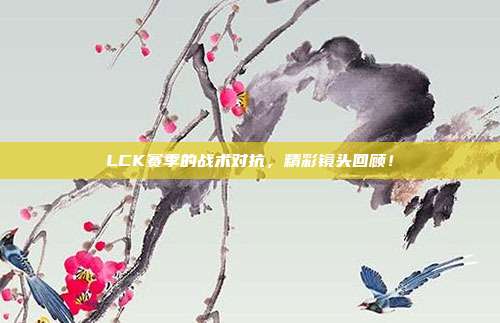 LCK赛季的战术对抗，精彩镜头回顾！