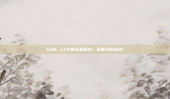 588. LCK的未来规划，发展与新挑战！