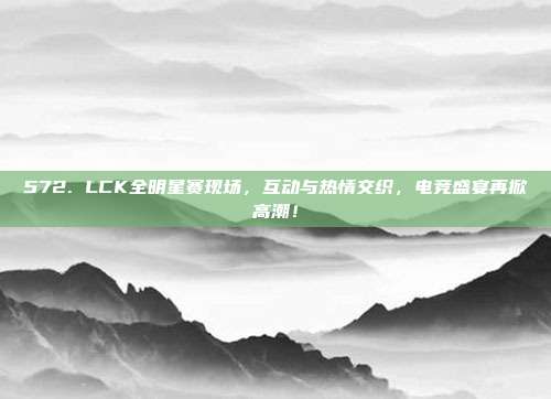 572. LCK全明星赛现场，互动与热情交织，电竞盛宴再掀高潮！