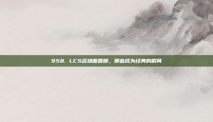 958. LCS名场面回顾，那些成为经典的瞬间