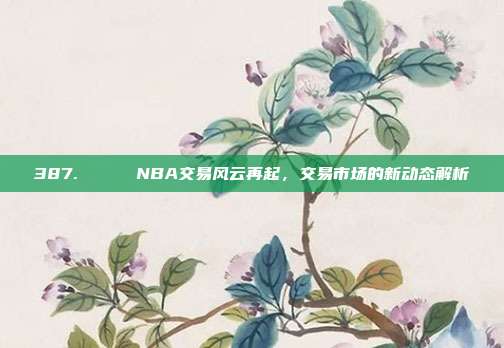 387. 🔄 NBA交易风云再起，交易市场的新动态解析