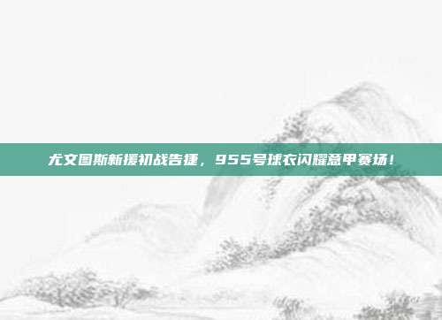 尤文图斯新援初战告捷，955号球衣闪耀意甲赛场！