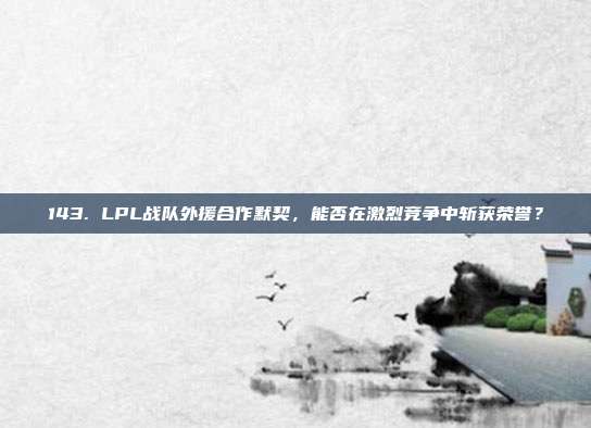 143. LPL战队外援合作默契，能否在激烈竞争中斩获荣誉？