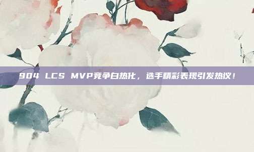 904 LCS MVP竞争白热化，选手精彩表现引发热议！