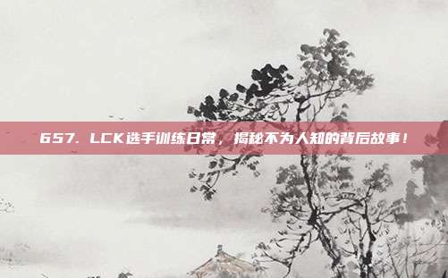 657. LCK选手训练日常，揭秘不为人知的背后故事！