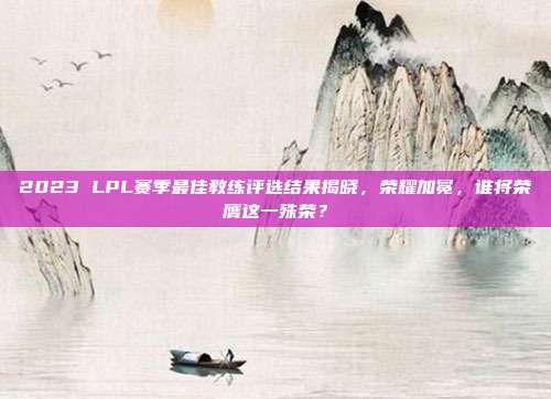 2023 LPL赛季最佳教练评选结果揭晓，荣耀加冕，谁将荣膺这一殊荣？