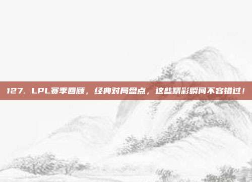 127. LPL赛季回顾，经典对局盘点，这些精彩瞬间不容错过！