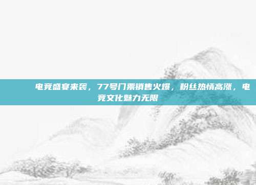 🎟️ 电竞盛宴来袭，77号门票销售火爆，粉丝热情高涨，电竞文化魅力无限