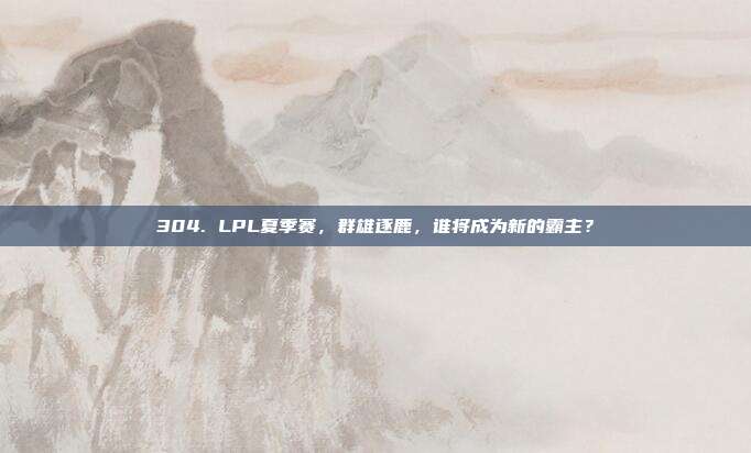 304. LPL夏季赛，群雄逐鹿，谁将成为新的霸主？