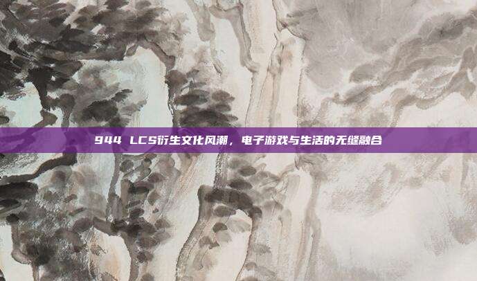 944 LCS衍生文化风潮，电子游戏与生活的无缝融合