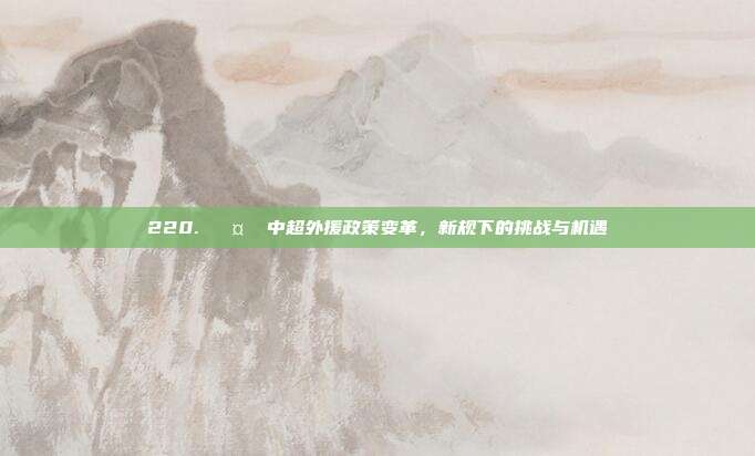 220. 🤔 中超外援政策变革，新规下的挑战与机遇