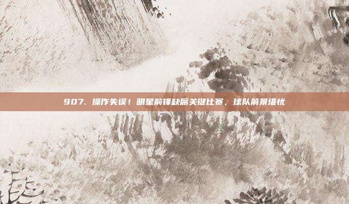 907. 操作失误！明星前锋缺席关键比赛，球队前景堪忧❌