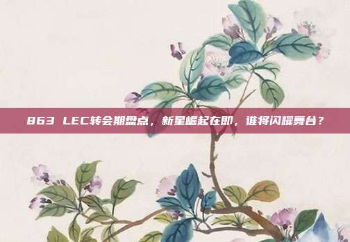 863 LEC转会期盘点，新星崛起在即，谁将闪耀舞台？