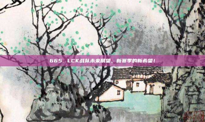 665. LCK战队未来展望，新赛季的新希望！