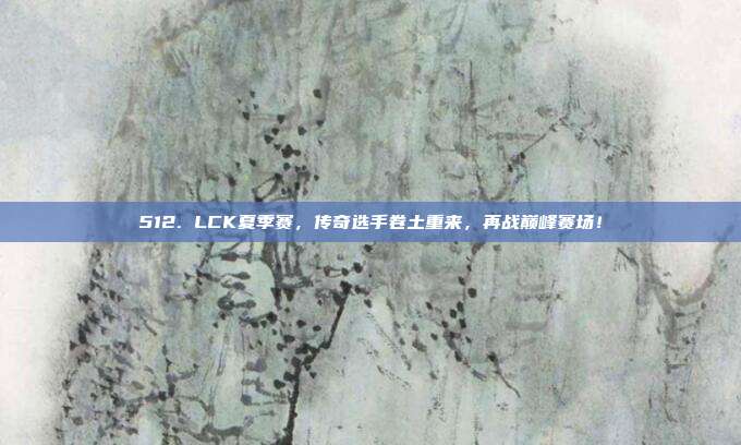 512. LCK夏季赛，传奇选手卷土重来，再战巅峰赛场！