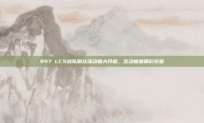 947 LCS战队粉丝活动盛大开启，互动盛宴精彩纷呈