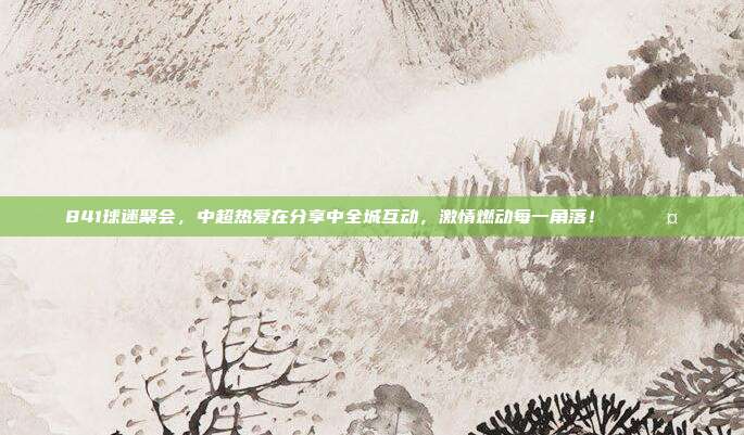 841球迷聚会，中超热爱在分享中全城互动，激情燃动每一角落！🎉🤝