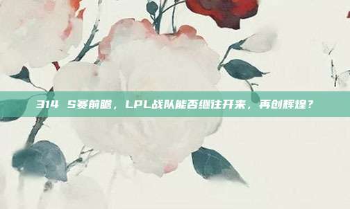 314 S赛前瞻，LPL战队能否继往开来，再创辉煌？