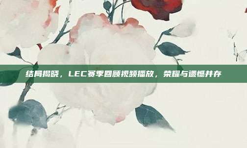 结局揭晓，LEC赛季回顾视频播放，荣耀与遗憾并存