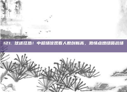 121. 球迷狂热！中超场馆观看人数创新高，激情点燃绿茵战场 📈