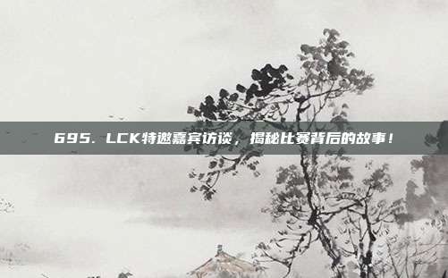 695. LCK特邀嘉宾访谈，揭秘比赛背后的故事！