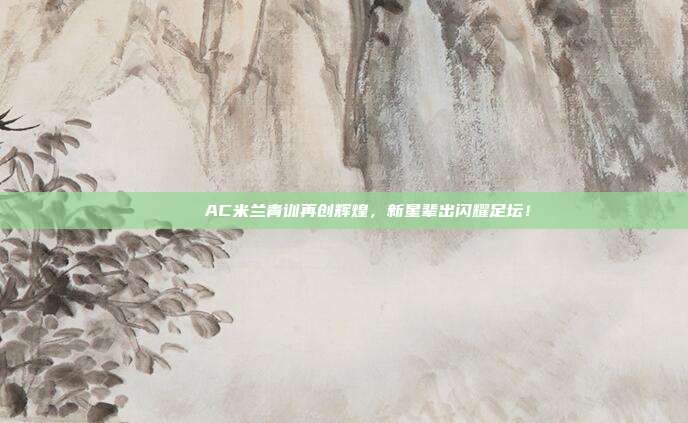 💚 AC米兰青训再创辉煌，新星辈出闪耀足坛！