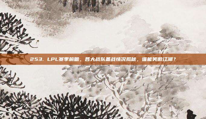 253. LPL赛季前瞻，各大战队备战情况揭秘，谁能笑傲江湖？