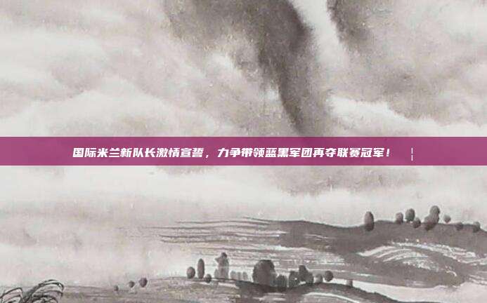 国际米兰新队长激情宣誓，力争带领蓝黑军团再夺联赛冠军！🦁